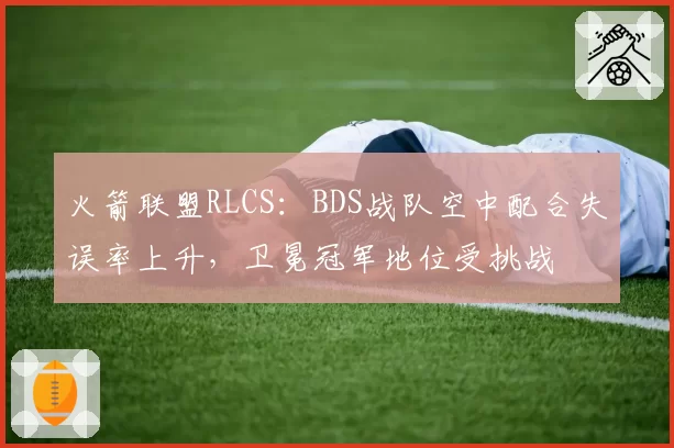 火箭联盟RLCS：BDS战队空中配合失误率上升，卫冕冠军地位受挑战