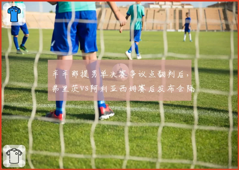辛辛那提男单决赛争议点翻判后,弗里茨vs阿利亚西姆赛后发布会隔空互怼升级为骂战