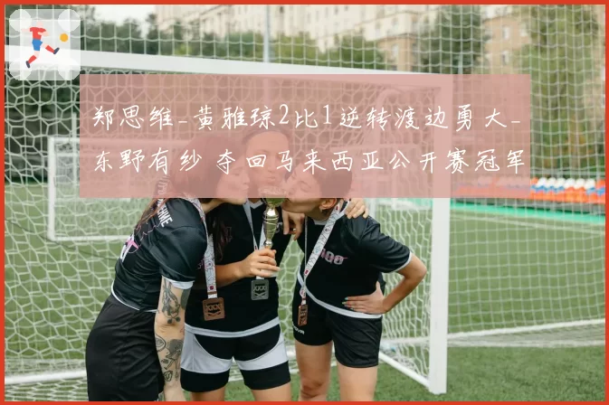 郑思维_黄雅琼2比1逆转渡边勇大_东野有纱 夺回马来西亚公开赛冠军