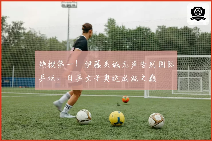 热搜第一！伊藤美诚无声告别国际乒坛，日乒女子奥运成就之巅