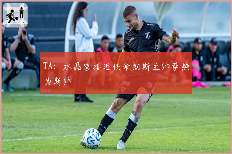 TA:水晶宫接近任命朗斯主帅萨热为新帅