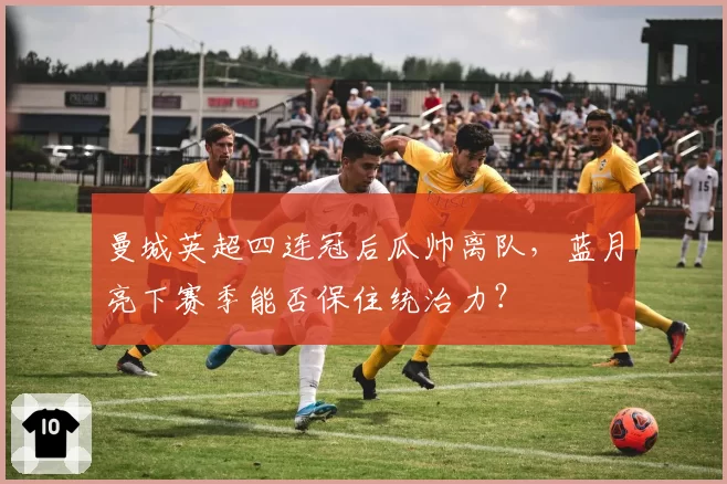 曼城英超四连冠后瓜帅离队，蓝月亮下赛季能否保住统治力？