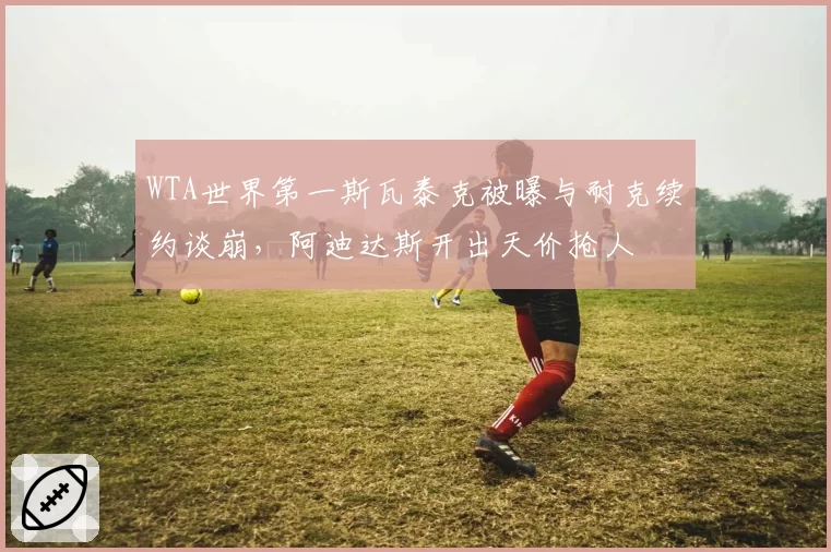 WTA世界第一斯瓦泰克被曝与耐克续约谈崩，阿迪达斯开出天价抢人