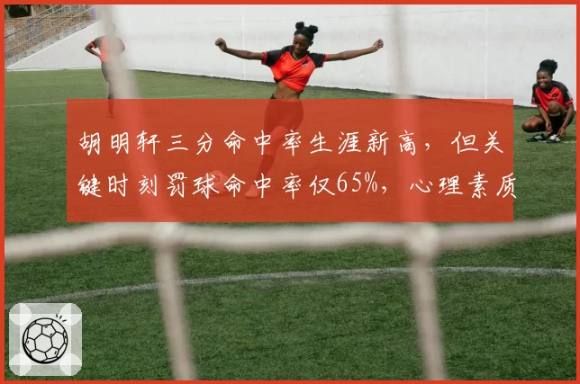 胡明轩三分命中率生涯新高,但关键时刻罚球命中率仅65%,心理素质遭央视点名批评