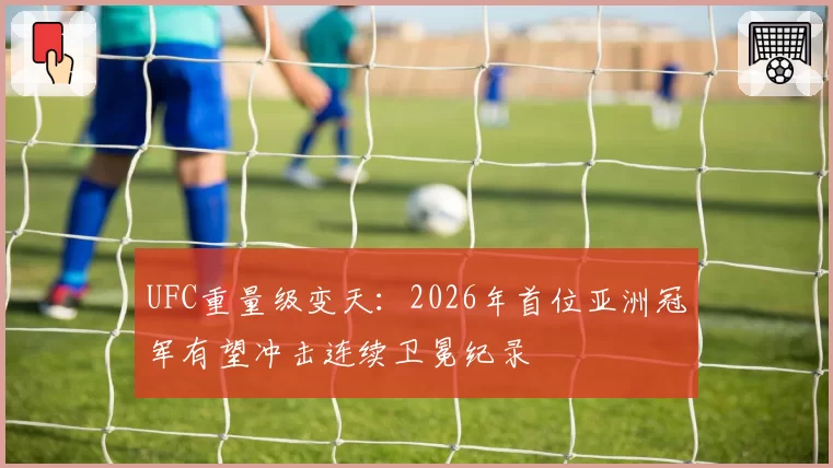 UFC重量级变天：2026年首位亚洲冠军有望冲击连续卫冕纪录