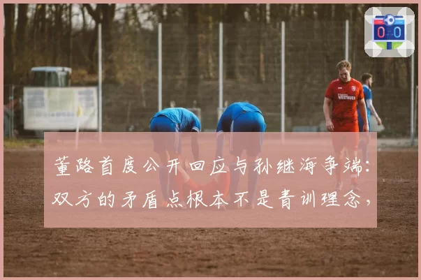 董路首度公开回应与孙继海争端：双方的矛盾点根本不是青训理念，而是在争夺“话语权”，自己的“闯入”影响了传统圈子在公众心目中的评价