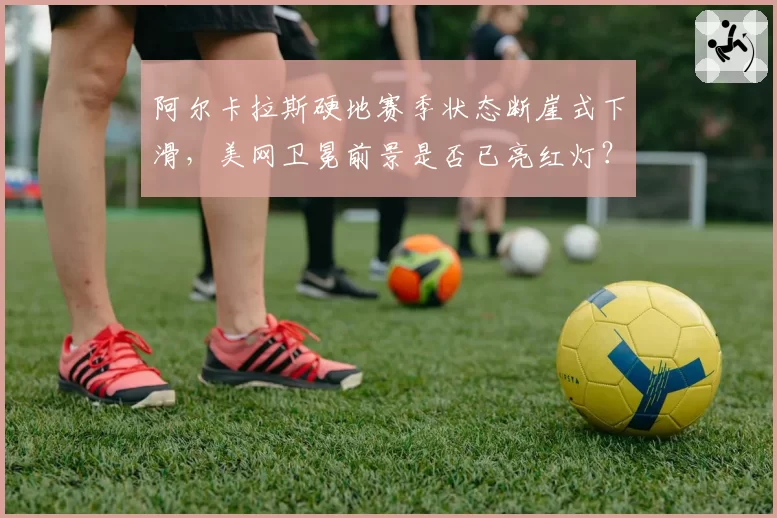 阿尔卡拉斯硬地赛季状态断崖式下滑，美网卫冕前景是否已亮红灯？