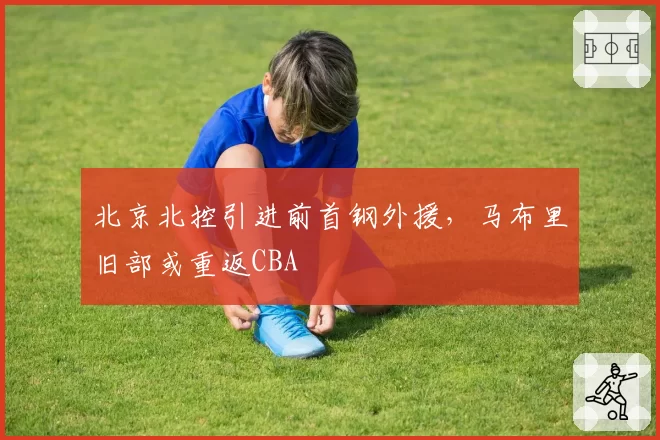 北京北控引进前首钢外援，马布里旧部或重返CBA