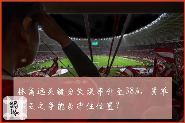 林高远关键分失误率升至38%，男单第五之争能否守住位置？