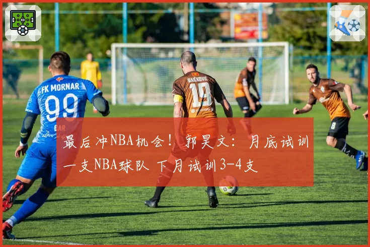 最后冲NBA机会！郭昊文：月底试训一支NBA球队 下月试训3-4支