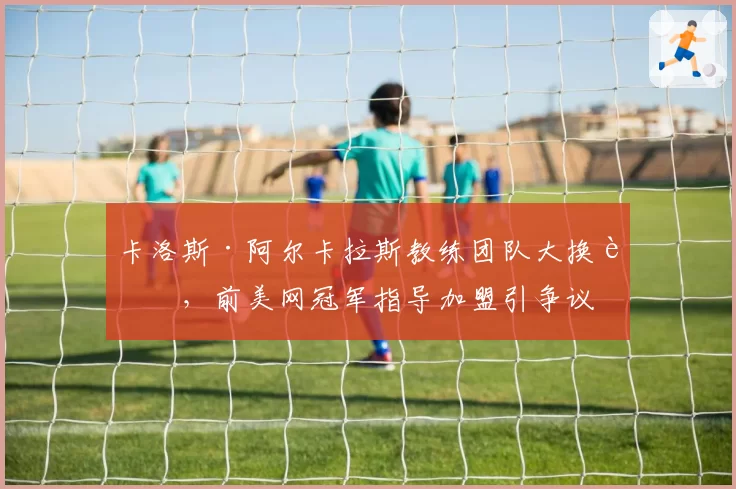 卡洛斯·阿尔卡拉斯教练团队大换血,前美网冠军指导加盟引争议