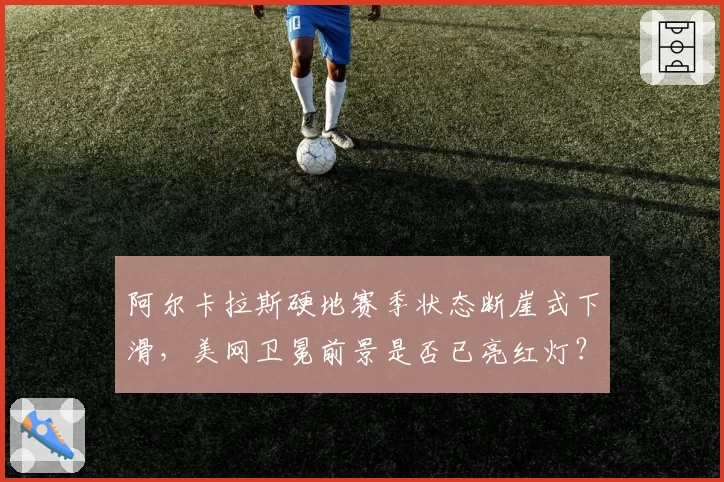 阿尔卡拉斯硬地赛季状态断崖式下滑，美网卫冕前景是否已亮红灯？