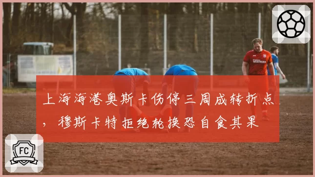 上海海港奥斯卡伤停三周成转折点，穆斯卡特拒绝轮换恐自食其果
