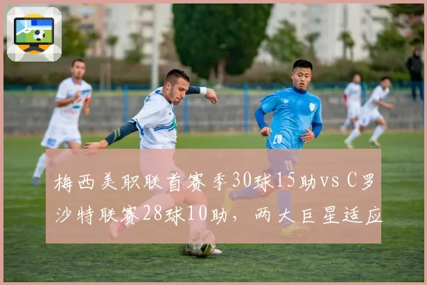 梅西美职联首赛季30球15助vs C罗沙特联赛28球10助，两大巨星适应新环境效率对比