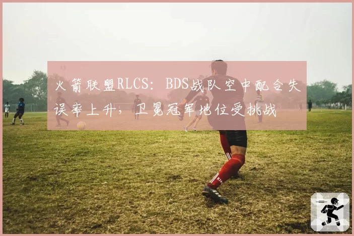 火箭联盟RLCS：BDS战队空中配合失误率上升，卫冕冠军地位受挑战