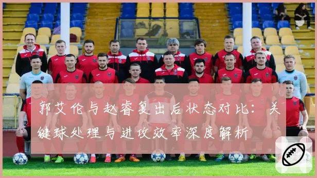 郭艾伦与赵睿复出后状态对比:关键球处理与进攻效率深度解析