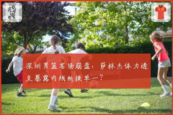 深圳男篮客场崩盘，萨林杰体力透支暴露内线轮换单一？