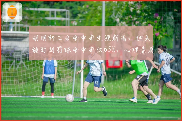 胡明轩三分命中率生涯新高,但关键时刻罚球命中率仅65%,心理素质遭央视点名批评