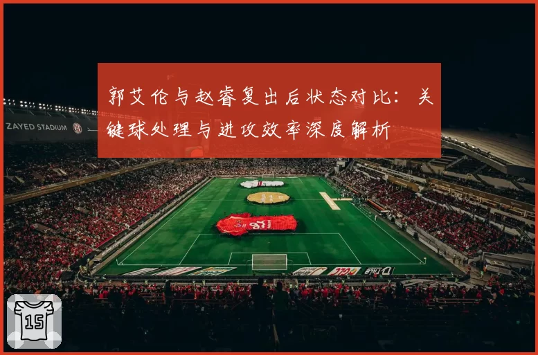 郭艾伦与赵睿复出后状态对比:关键球处理与进攻效率深度解析