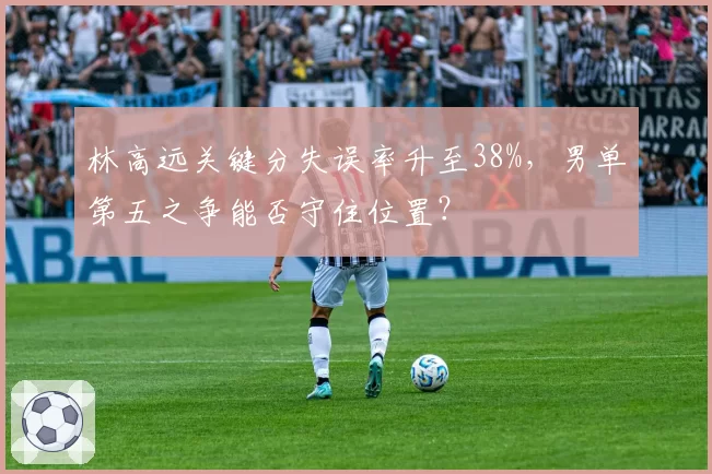 林高远关键分失误率升至38%，男单第五之争能否守住位置？