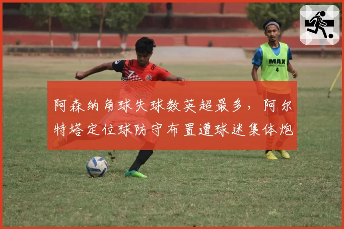 阿森纳角球失球数英超最多，阿尔特塔定位球防守布置遭球迷集体炮轰