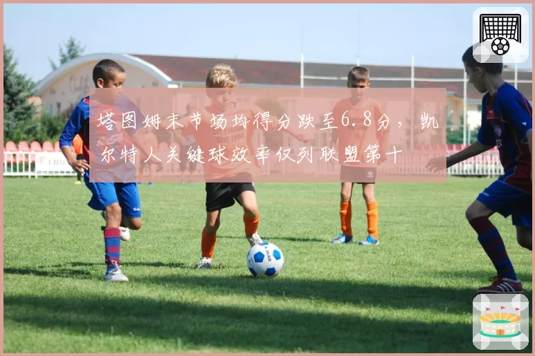 塔图姆末节场均得分跌至6.8分，凯尔特人关键球效率仅列联盟第十