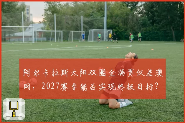 阿尔卡拉斯太阳双圈全满贯仅差澳网,2027赛季能否实现终极目标?