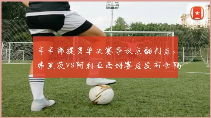 辛辛那提男单决赛争议点翻判后,弗里茨vs阿利亚西姆赛后发布会隔空互怼升级为骂战