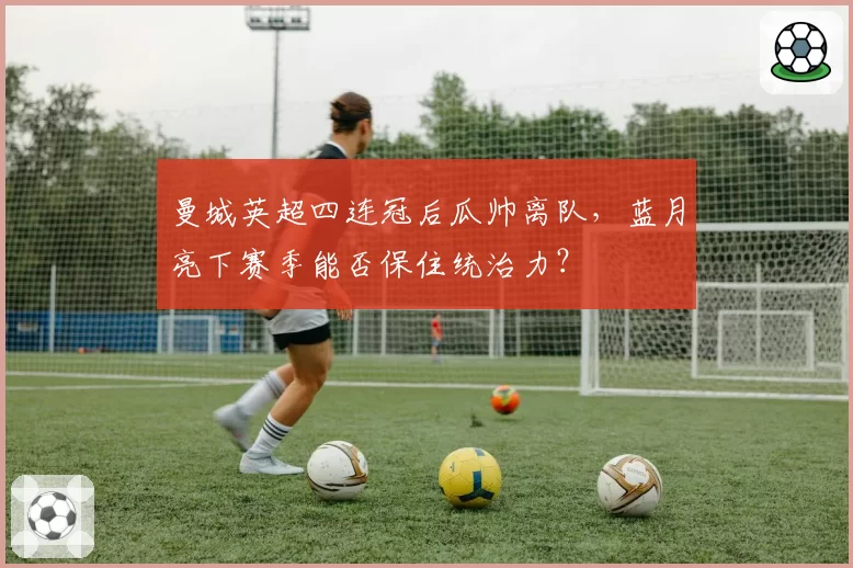 曼城英超四连冠后瓜帅离队，蓝月亮下赛季能否保住统治力？