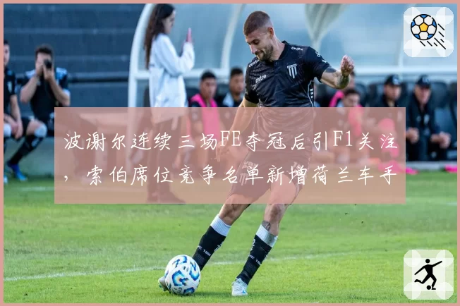 波谢尔连续三场FE夺冠后引F1关注,索伯席位竞争名单新增荷兰车手