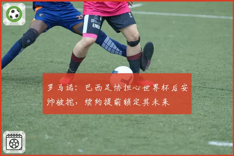 罗马诺：巴西足协担心世界杯后安帅被挖，续约提前锁定其未来