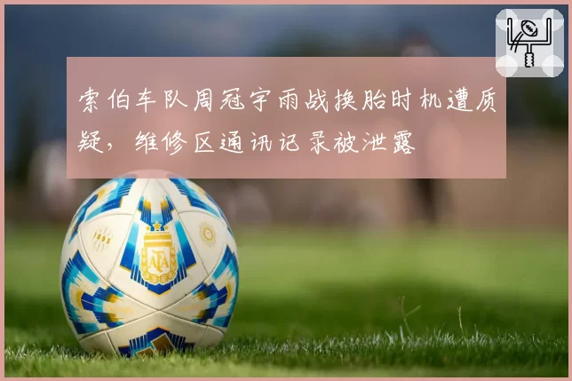 索伯车队周冠宇雨战换胎时机遭质疑,维修区通讯记录被泄露