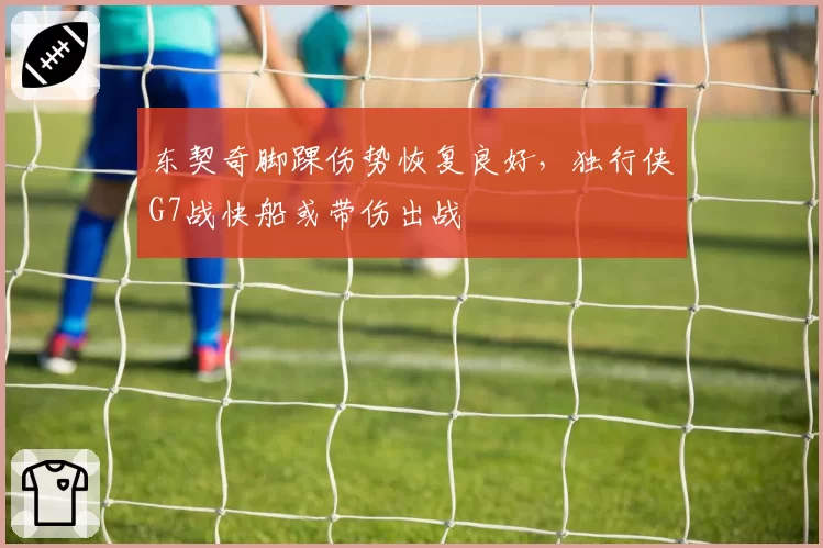 东契奇脚踝伤势恢复良好,独行侠G7战快船或带伤出战