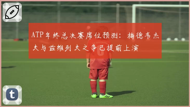 ATP年终总决赛席位预测：梅德韦杰夫与兹维列夫之争已提前上演