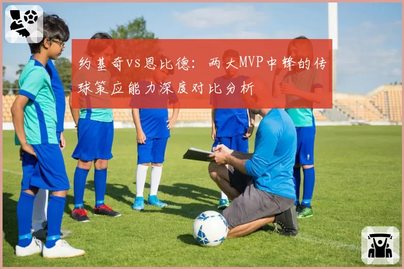 约基奇vs恩比德:两大MVP中锋的传球策应能力深度对比分析