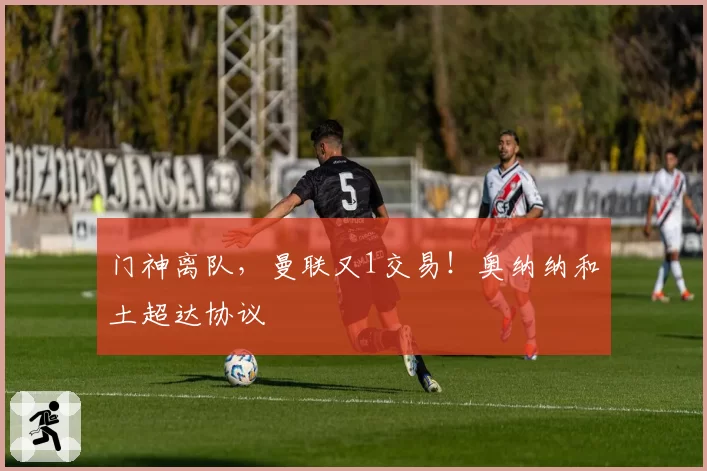 门神离队,曼联又1交易!奥纳纳和土超达协议