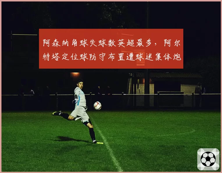 阿森纳角球失球数英超最多，阿尔特塔定位球防守布置遭球迷集体炮轰