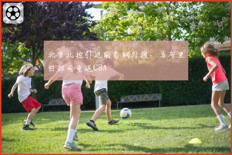 北京北控引进前首钢外援，马布里旧部或重返CBA