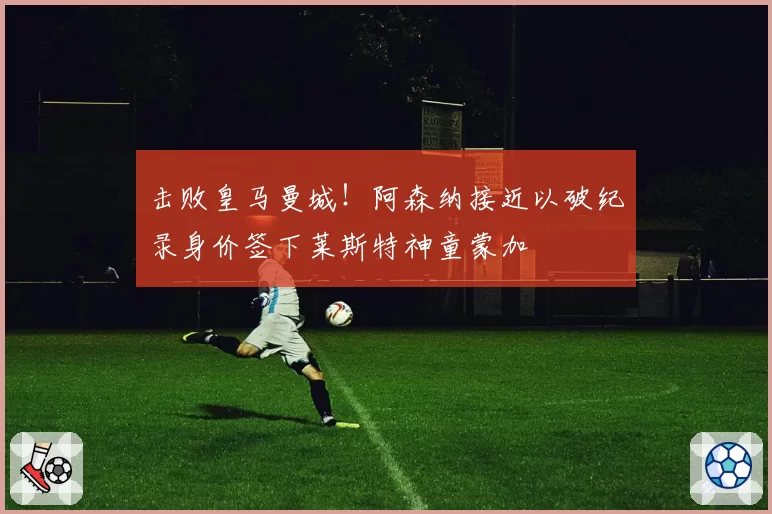 击败皇马曼城!阿森纳接近以破纪录身价签下莱斯特神童蒙加