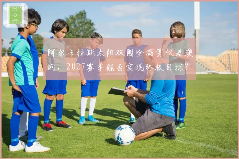 阿尔卡拉斯太阳双圈全满贯仅差澳网,2027赛季能否实现终极目标?