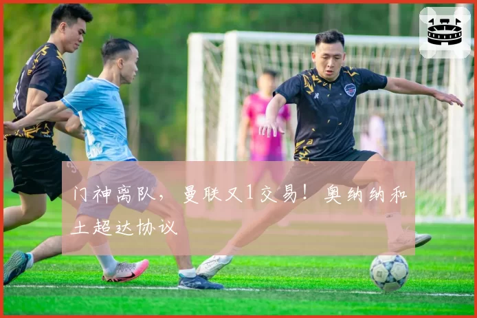 门神离队,曼联又1交易!奥纳纳和土超达协议