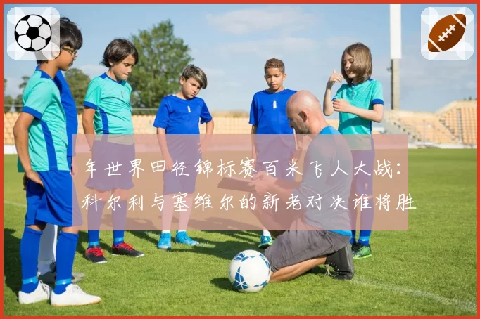 年世界田径锦标赛百米飞人大战:科尔利与塞维尔的新老对决谁将胜出?