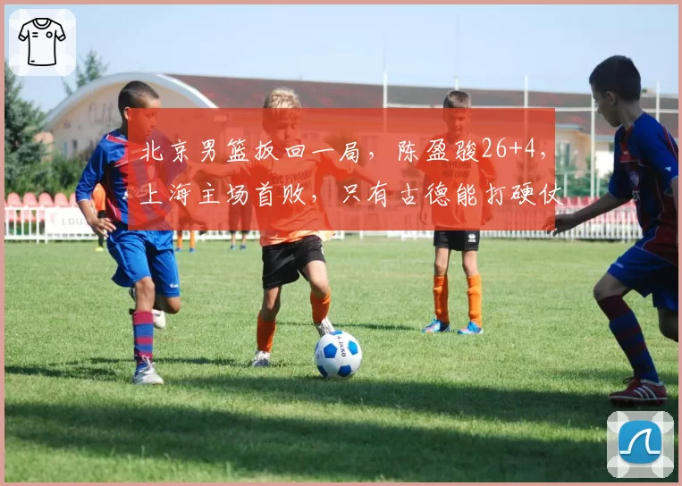 北京男篮扳回一局，陈盈骏26+4，上海主场首败，只有古德能打硬仗