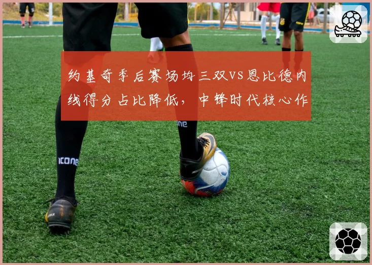 约基奇季后赛场均三双vs恩比德内线得分占比降低，中锋时代核心作用数据分化