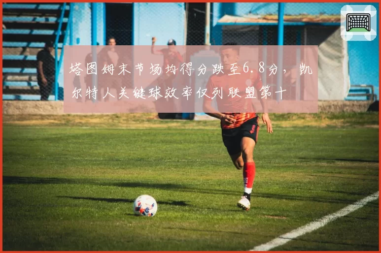 塔图姆末节场均得分跌至6.8分，凯尔特人关键球效率仅列联盟第十