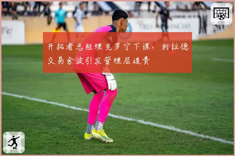 开拓者总经理克罗宁下课,利拉德交易余波引发管理层追责