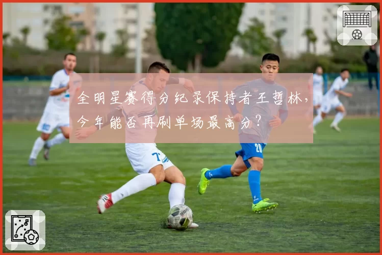 全明星赛得分纪录保持者王哲林，今年能否再刷单场最高分？