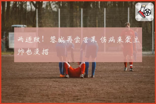 两连败！蓉城再尝苦果 伤病来袭主帅也没招