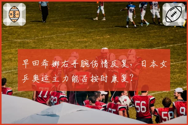 早田希娜右手腕伤情反复，日本女乒奥运主力能否按时康复？