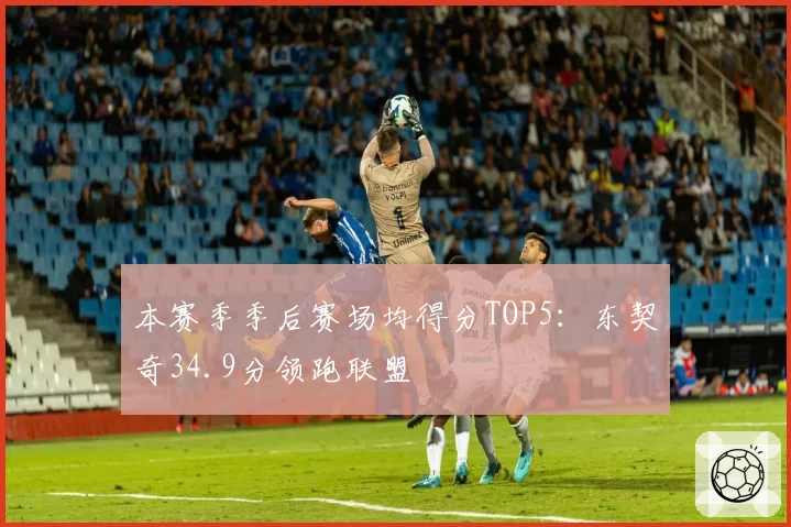 本赛季季后赛场均得分TOP5:东契奇34.9分领跑联盟